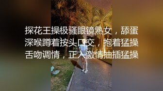 探花王操极骚眼镜熟女，舔蛋深喉蹲着按头口交，抱着猛操舌吻调情，正入激情抽插猛操