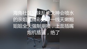 海角社区兄妹乱伦大神会喷水的亲姐姐精彩记录一线天嫩鲍姐姐全天强制潮喷，上面插嘴炮机插逼，绝了