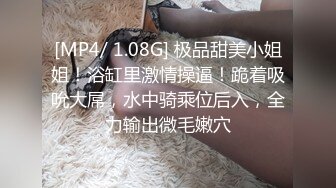 [MP4/ 1.08G] 极品甜美小姐姐！浴缸里激情操逼！跪着吸吮大屌，水中骑乘位后入，全力输出微毛嫩穴