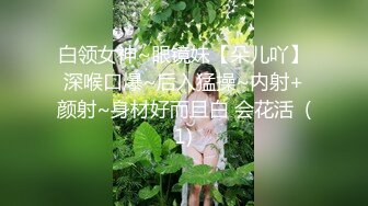 白领女神~眼镜妹【朵儿吖】深喉口爆~后入猛操~内射+颜射~身材好而且白 会花活  (1)