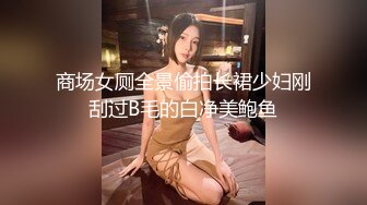 商场女厕全景偷拍长裙少妇刚刮过B毛的白净美鲍鱼