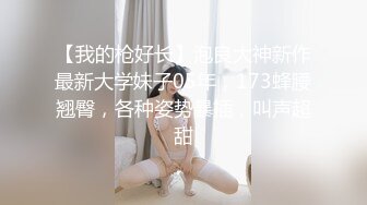 【我的枪好长】泡良大神新作最新大学妹子05年，173蜂腰翘臀，各种姿势暴插，叫声超甜