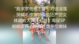 “我求求爸爸不要”对话淫荡，哭喊不停求饶偏执狂严厉女体调教大神【七爷】喝尿SP啪啪道具，粗暴性虐多位嫩妹 (5)