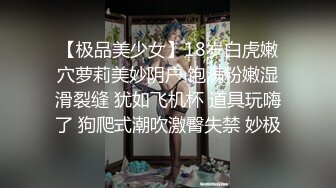 【极品美少女】18岁白虎嫩穴萝莉美妙阴户 饱满粉嫩湿滑裂缝 犹如飞机杯 道具玩嗨了 狗爬式潮吹激臀失禁 妙极