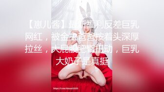 【崽儿酱】最新福利反差巨乳网红，被金主爸爸按着头深厚拉丝，大屁股肥臀扭动，巨乳大奶子是真挺