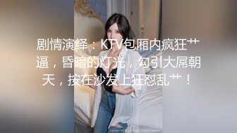 剧情演绎：KTV包厢内疯狂艹逼，昏暗的灯光，勾引大屌朝天，按在沙发上狂怼乱艹！