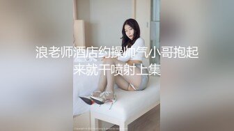 浪老师酒店约操帅气小哥抱起来就干喷射上集