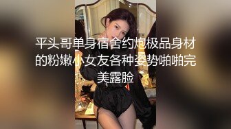 平头哥单身宿舍约炮极品身材的粉嫩小女友各种姿势啪啪完美露脸