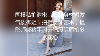 国模私拍泄密！纤细身材短发气质御姐，拍摄女体艺术，摄影师咸猪手掰开肥厚阴唇拍多水花心