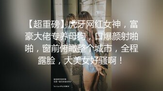 【超重磅】虎牙网红女神，富豪大佬专养母狗，口爆颜射啪啪，窗前俯瞰整个城市，全程露脸，大美女好骚啊！