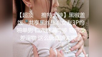 【超顶❤️推特大神】黑椒盖饭✿ 共享黑丝旗袍女友3P约啪单男 口穴塞满肉棒 窈窕反差淫物 这么玩真的太爽了