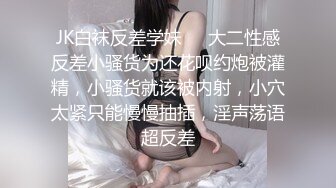 JK白袜反差学妹❤️大二性感反差小骚货为还花呗约炮被灌精，小骚货就该被内射，小穴太紧只能慢慢抽插，淫声荡语超反差