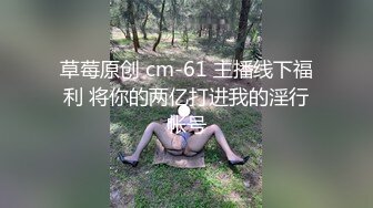 草莓原创 cm-61 主播线下福利 将你的两亿打进我的淫行帐号