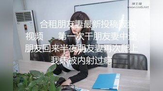 ❤️合租朋友妻最新投稿贩卖视频❤️ 第一次干朋友妻中途朋友回来半夜朋友妻再次爬上我床被内射过瘾