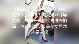 《极品CP??魔手?外购》疯狂坑神大胆神作！美女如云商场女厕门外蹲守先拍脸再进去拍逼，惊险刺激，极品美女居然还是白虎