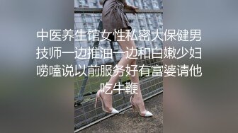 中医养生馆女性私密大保健男技师一边推油一边和白嫩少妇唠嗑说以前服务好有富婆请他吃牛鞭