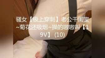 骚女【极上穿刺】老公干闺蜜~菊花还吸烟~操的嗷嗷叫【19V】 (10)