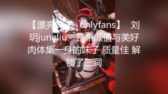 【漂亮妹子✨onlyfans】⭐刘玥juneliu⭐ 是个颜值与美好肉体集一身的妹子 质量佳 解锁了三洞