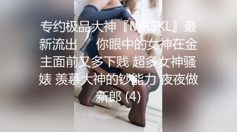 专约极品大神『MRSKL』最新流出❤️你眼中的女神在金主面前又多下贱 超多女神骚婊 羡慕大神的钞能力 夜夜做新郎 (4)