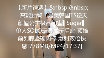 【新片速遞】&nbsp;&nbsp;✿高能预警✿ 最美韩国TS逆天颜值公主极品闺蜜▌Sugar▌单人SOLO玩具虐玩后庭 顶撞前列腺坚硬肉棒 爆射双倍快感[778MB/MP4/17:37]