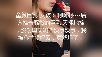 童颜巨乳-女孩：啊啊啊~~后入撞击骚货的巨乳 天摇地撞，没射里面啊？没事没事，我被你艹得好累，真舒坦了！