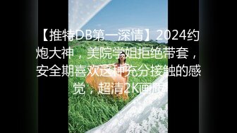 【推特DB第一深情】2024约炮大神，美院学姐拒绝带套，安全期喜欢这种充分接触的感觉，超清2K画质