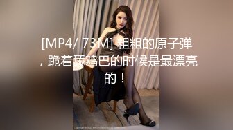 [MP4/ 73M] 粗粗的原子弹，跪着舔鸡巴的时候是最漂亮的！