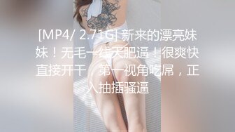 [MP4/ 2.71G] 新来的漂亮妹妹！无毛一线天肥逼！很爽快直接开干，第一视角吃屌，正入抽插骚逼