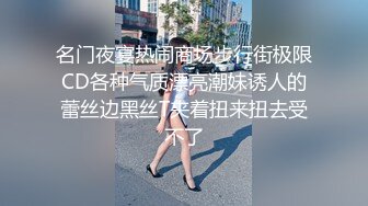 名门夜宴热闹商场步行街极限CD各种气质漂亮潮妹诱人的蕾丝边黑丝T夹着扭来扭去受不了