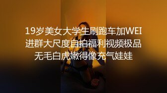 19岁美女大学生刷跑车加WEI进群大尺度自拍福利视频极品无毛白虎嫩得像充气娃娃