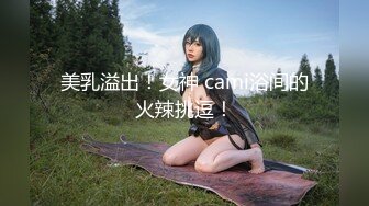 美乳溢出！女神 cami浴间的火辣挑逗！