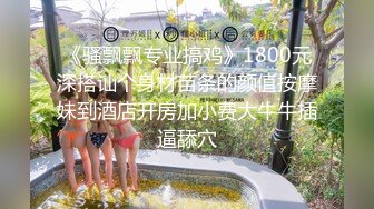 《骚飘飘专业搞鸡》1800元深搭讪个身材苗条的颜值按摩妹到酒店开房加小费大牛牛插逼舔穴