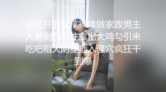 极品开放女孩裸体做家政男主人看到忍不住拿出大鸡勾引来吃吧粗大阴茎插入骚穴疯狂干到爆