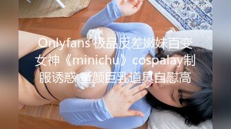 Onlyfans 极品反差嫩妹百变女神《minichu》cospalay制服诱惑 童颜巨乳道具自慰高