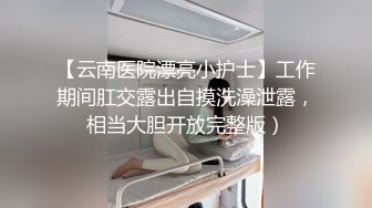 【云南医院漂亮小护士】工作期间肛交露出自摸洗澡泄露，相当大胆开放完整版）