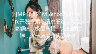 [MP4/ 824M]&nbsp;&nbsp;开发探索，精挑细选，专攻高颜值，极品车模，大长腿女神，这一场又是大获全胜