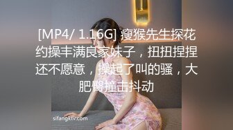 [MP4/ 1.16G] 瘦猴先生探花约操丰满良家妹子，扭扭捏捏还不愿意，操起了叫的骚，大肥臀撞击抖动