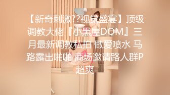 【新奇刺激??视觉盛宴】顶级调教大佬『小黑屋DOM』三月最新调教私拍 做爱喷水 马路露出啪啪 商场邀请路人群P超爽