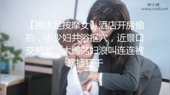 【搞沐足按摩女】酒店开房偷拍，小少妇共浴抠穴，近景口交特写，大胸荡妇浪叫连连被暴插狂干