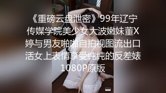 《重磅云盘泄密》99年辽宁传媒学院美少女大波嫩妹董X婷与男友啪啪自拍视图流出口活女上表情享受纯纯的反差婊1080P原版