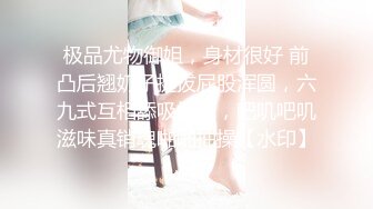 极品尤物御姐，身材很好 前凸后翘奶子挺拔屁股浑圆，六九式互相舔吸把玩，吧叽吧叽滋味真销魂啪啪抽操【水印】