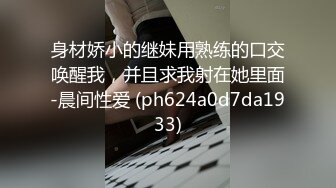 身材娇小的继妹用熟练的口交唤醒我，并且求我射在她里面-晨间性爱 (ph624a0d7da1933)