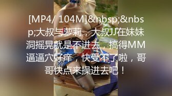 [MP4/ 104M]&nbsp;&nbsp;大叔与萝莉，大叔JJ在妹妹洞摇晃就是不进去，搞得MM逼逼穴好痒，快受不了啦，哥哥快点来操进去吧！