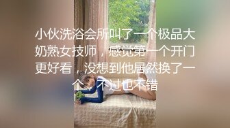 小伙洗浴会所叫了一个极品大奶熟女技师，感觉第一个开门更好看，没想到他居然换了一个，不过也不错