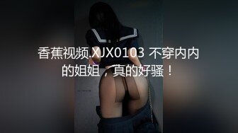 香蕉视频.XJX0103 不穿内内的姐姐，真的好骚！