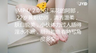 [MP4/ 2.09G] 采花的阿郎，22岁兼职幼师，清秀温柔，肤白貌美，小伙体力过人插得淫水不断，掰开鲍鱼看特写角度多变