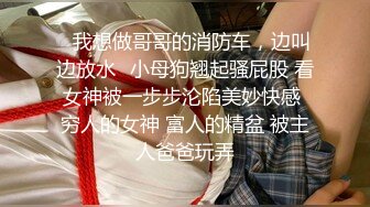 ✿我想做哥哥的消防车，边叫边放水✿小母狗翘起骚屁股 看女神被一步步沦陷美妙快感 穷人的女神 富人的精盆 被主人爸爸玩弄