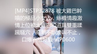 [MP4]STP32878 被大雞巴幹噴的極品小女人，絲襪情趣激情上位被大雞巴和道具雙重蹂躏騷穴，高潮不斷浪叫不止，口爆吞精好騷 VIP0600