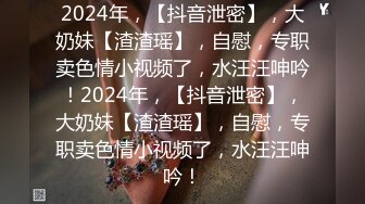 2024年，【抖音泄密】，大奶妹【渣渣瑶】，自慰，专职卖色情小视频了，水汪汪呻吟！2024年，【抖音泄密】，大奶妹【渣渣瑶】，自慰，专职卖色情小视频了，水汪汪呻吟！