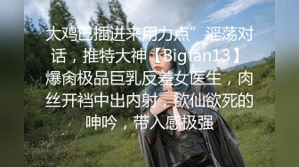 大鸡巴插进来用力点”淫荡对话，推特大神【Bigfan13】爆肏极品巨乳反差女医生，肉丝开裆中出内射，欲仙欲死的呻吟，带入感极强